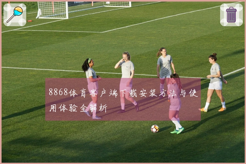 8868体育客户端下载安装方法与使用体验全解析