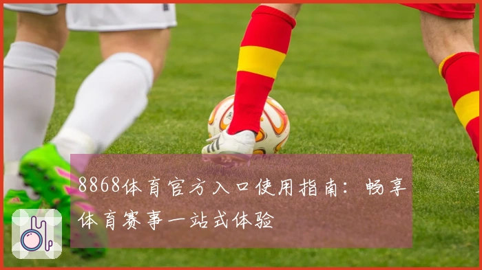 8868体育官方入口使用指南：畅享体育赛事一站式体验