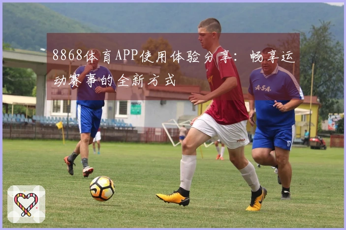 8868体育APP使用体验分享：畅享运动赛事的全新方式