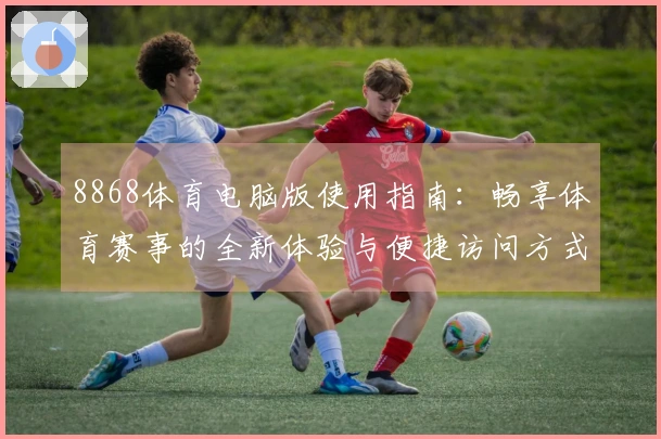 8868体育电脑版使用指南：畅享体育赛事的全新体验与便捷访问方式